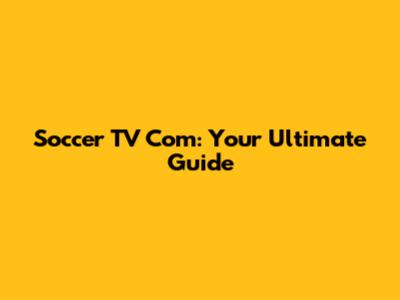 Soccer TV Com: Your Ultimate Guide