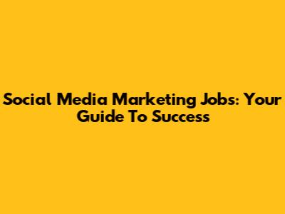 Social Media Marketing Jobs: Your Guide To Success