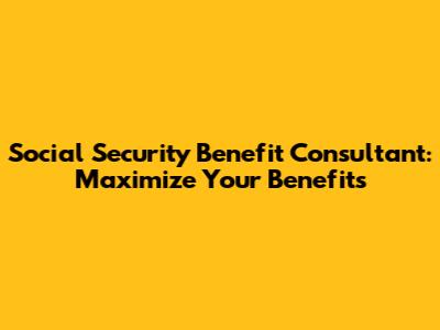 Social Security Benefit Consultant: Maximize Your Benefits