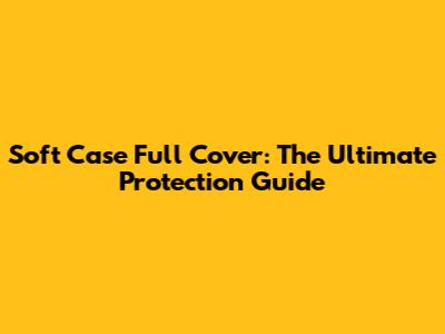 Soft Case Full Cover: The Ultimate Protection Guide