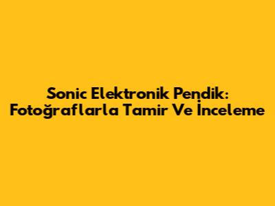 Sonic Elektronik Pendik: Fotoğraflarla Tamir Ve İnceleme