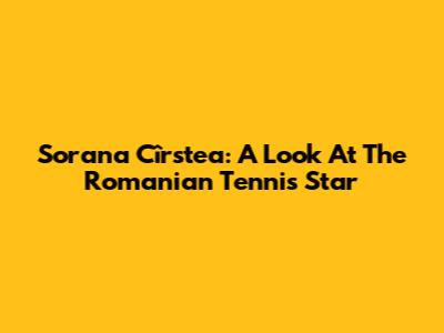 Sorana Cîrstea: A Look At The Romanian Tennis Star