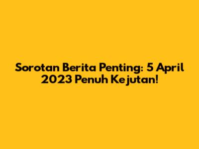 Sorotan Berita Penting: 5 April 2023 Penuh Kejutan!