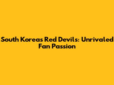 South Korea's Red Devils: Unrivaled Fan Passion