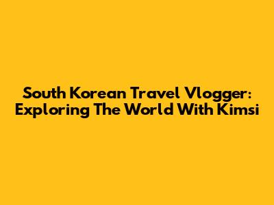 South Korean Travel Vlogger: Exploring The World With Kimsi