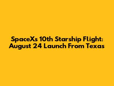 SpaceX's 10th Starship Flight: August 24 Launch From Texas