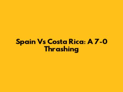 Spain Vs Costa Rica: A 7-0 Thrashing