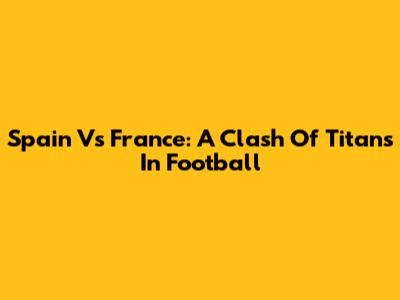 Spain Vs France: A Clash Of Titans In Football