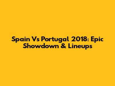 Spain Vs Portugal 2018: Epic Showdown & Lineups