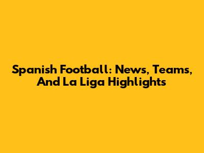 Spanish Football: News, Teams, And La Liga Highlights