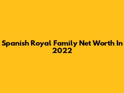 Spanish Royal Family Net Worth In 2022