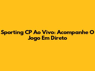 Sporting CP Ao Vivo: Acompanhe O Jogo Em Direto