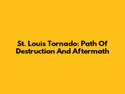 St. Louis Tornado: Path Of Destruction And Aftermath