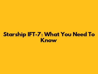 Starship IFT-7: What You Need To Know