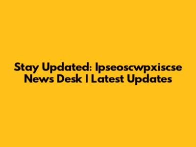 Stay Updated: Ipseoscwpxiscse News Desk | Latest Updates