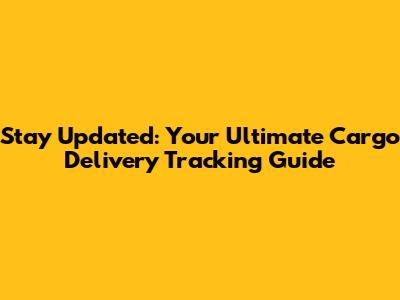 Stay Updated: Your Ultimate Cargo Delivery Tracking Guide