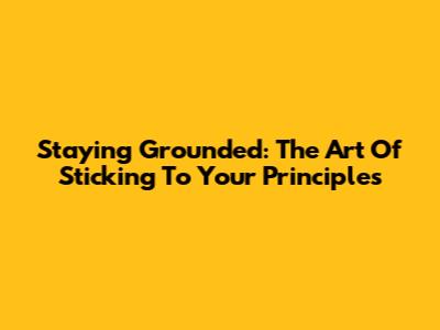Staying Grounded: The Art Of Sticking To Your Principles