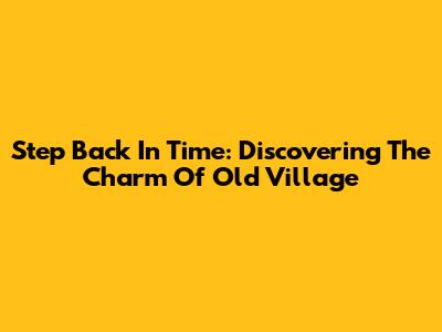Step Back In Time: Discovering The Charm Of Old Village