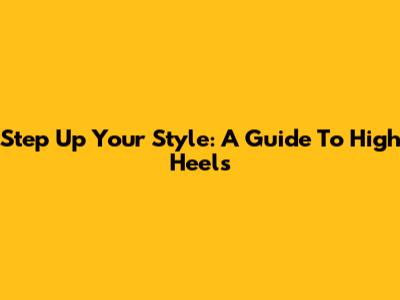 Step Up Your Style: A Guide To High Heels