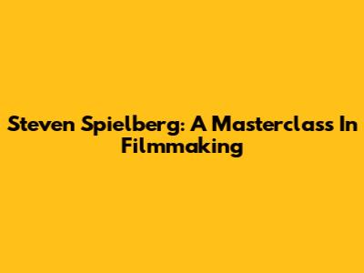 Steven Spielberg: A Masterclass In Filmmaking