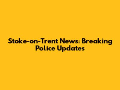 Stoke-on-Trent News: Breaking Police Updates