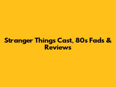 Stranger Things Cast, 80s Fads & Reviews