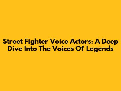 Street Fighter Voice Actors: A Deep Dive Into The Voices Of Legends
