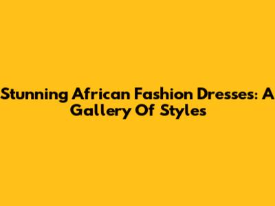 Stunning African Fashion Dresses: A Gallery Of Styles