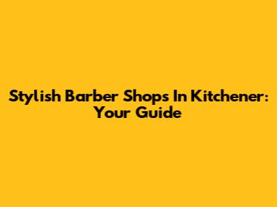 Stylish Barber Shops In Kitchener: Your Guide