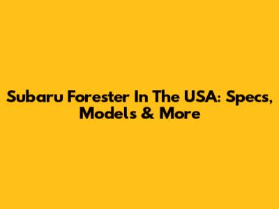 Subaru Forester In The USA: Specs, Models & More