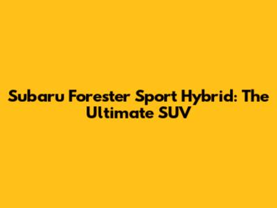 Subaru Forester Sport Hybrid: The Ultimate SUV