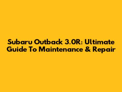 Subaru Outback 3.0R: Ultimate Guide To Maintenance & Repair