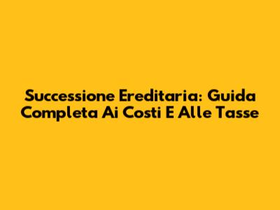 Successione Ereditaria: Guida Completa Ai Costi E Alle Tasse