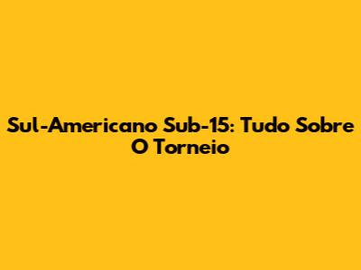 Sul-Americano Sub-15: Tudo Sobre O Torneio