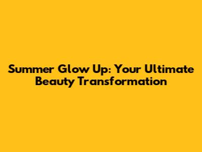 Summer Glow Up: Your Ultimate Beauty Transformation