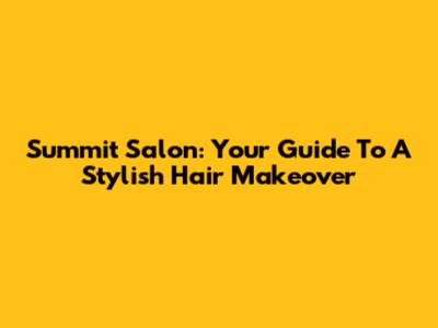 Summit Salon: Your Guide To A Stylish Hair Makeover