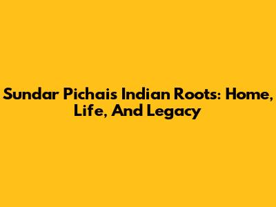 Sundar Pichai's Indian Roots: Home, Life, And Legacy