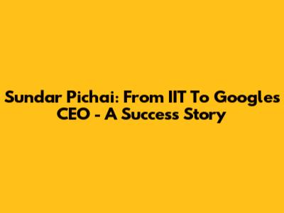 Sundar Pichai: From IIT To Google's CEO - A Success Story