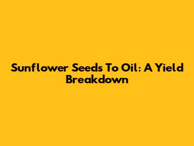 Sunflower Seeds To Oil: A Yield Breakdown