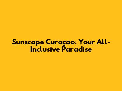 Sunscape Curaçao: Your All-Inclusive Paradise