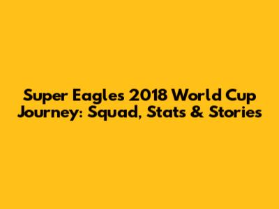 Super Eagles' 2018 World Cup Journey: Squad, Stats & Stories
