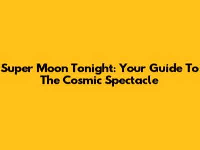 Super Moon Tonight: Your Guide To The Cosmic Spectacle