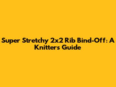 Super Stretchy 2x2 Rib Bind-Off: A Knitters Guide