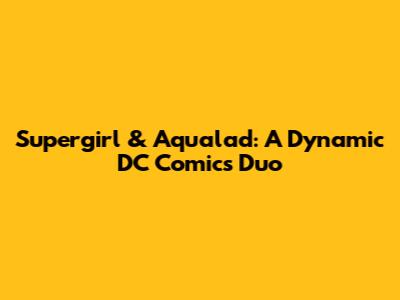 Supergirl & Aqualad: A Dynamic DC Comics Duo