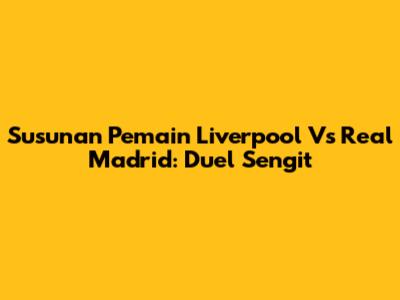 Susunan Pemain Liverpool Vs Real Madrid: Duel Sengit