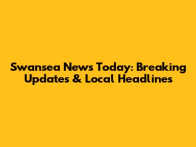 Swansea News Today: Breaking Updates & Local Headlines
