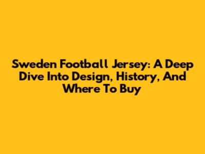 Sweden Football Jersey: A Deep Dive Into Design, History, And Where To Buy