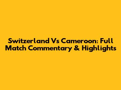 Switzerland Vs Cameroon: Full Match Commentary & Highlights