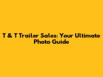 T & T Trailer Sales: Your Ultimate Photo Guide