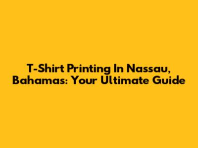 T-Shirt Printing In Nassau, Bahamas: Your Ultimate Guide